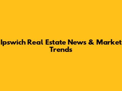 Ipswich Real Estate News & Market Trends