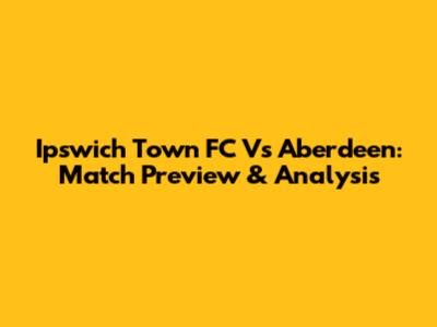 Ipswich Town FC Vs Aberdeen: Match Preview & Analysis