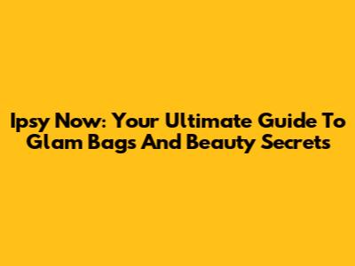 Ipsy Now: Your Ultimate Guide To Glam Bags And Beauty Secrets