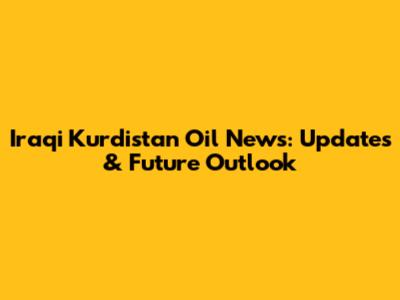 Iraqi Kurdistan Oil News: Updates & Future Outlook