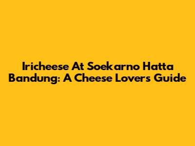 Iricheese At Soekarno Hatta Bandung: A Cheese Lover's Guide