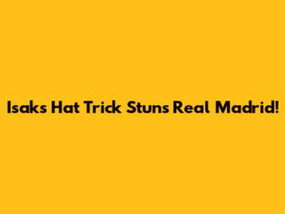 Isak's Hat Trick Stuns Real Madrid!
