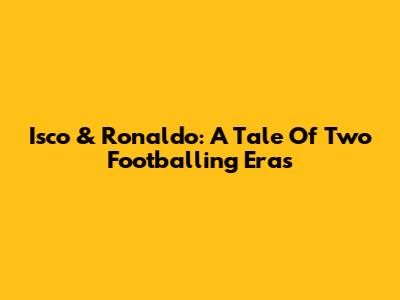Isco & Ronaldo: A Tale Of Two Footballing Eras