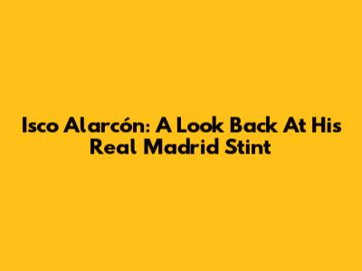 Isco Alarcón: A Look Back At His Real Madrid Stint