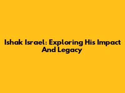 Ishak Israel: Exploring His Impact And Legacy