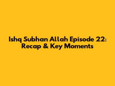 Ishq Subhan Allah Episode 22: Recap & Key Moments