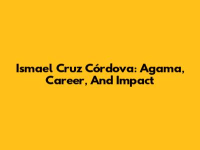 Ismael Cruz Córdova: Agama, Career, And Impact