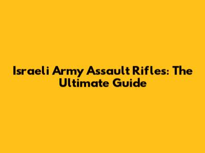 Israeli Army Assault Rifles: The Ultimate Guide