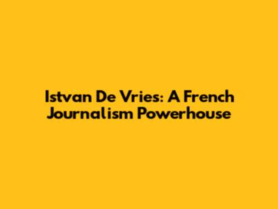 Istvan De Vries: A French Journalism Powerhouse