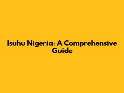 Isuhu Nigeria: A Comprehensive Guide
