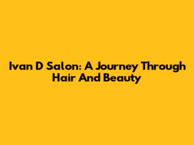 Ivan D Salon: A Journey Through Hair And Beauty