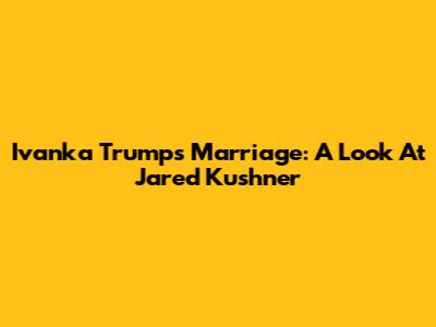 Ivanka Trump's Marriage: A Look At Jared Kushner