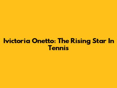 Ivictoria Onetto: The Rising Star In Tennis