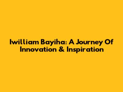 Iwilliam Bayiha: A Journey Of Innovation & Inspiration