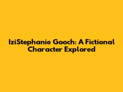 IziStephanie Gooch: A Fictional Character Explored