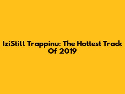 IziStill Trappinu: The Hottest Track Of 2019