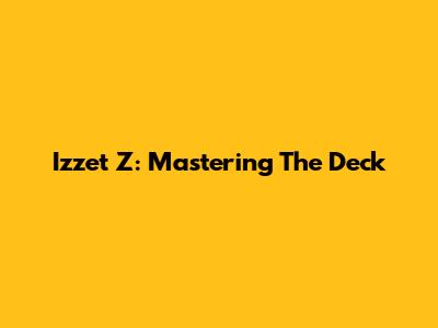 Izzet Z: Mastering The Deck