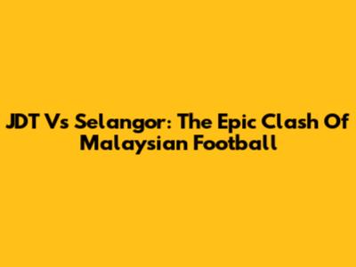 JDT Vs Selangor: The Epic Clash Of Malaysian Football