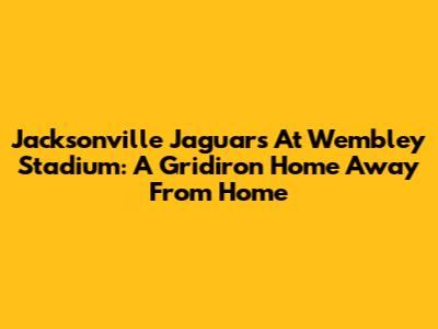 Jacksonville Jaguars At Wembley Stadium: A Gridiron Home Away From Home