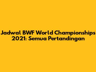 Jadwal BWF World Championships 2021: Semua Pertandingan