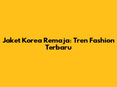 Jaket Korea Remaja: Tren Fashion Terbaru