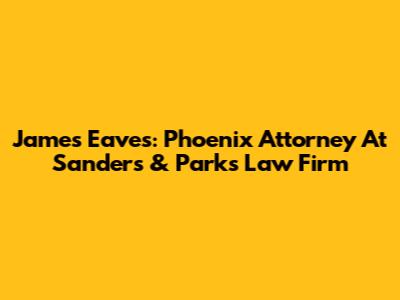 James Eaves: Phoenix Attorney At Sanders & Parks Law Firm