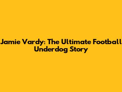 Jamie Vardy: The Ultimate Football Underdog Story