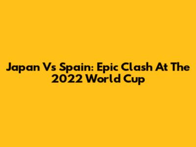 Japan Vs Spain: Epic Clash At The 2022 World Cup