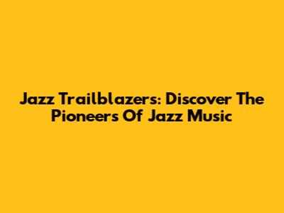 Jazz Trailblazers: Discover The Pioneers Of Jazz Music