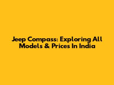 Jeep Compass: Exploring All Models & Prices In India