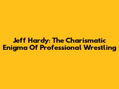 Jeff Hardy: The Charismatic Enigma Of Professional Wrestling