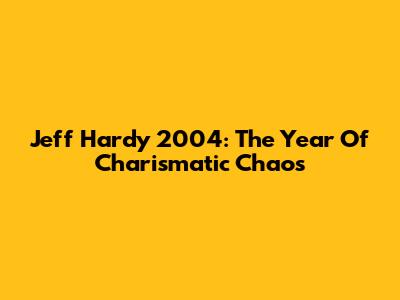 Jeff Hardy 2004: The Year Of Charismatic Chaos