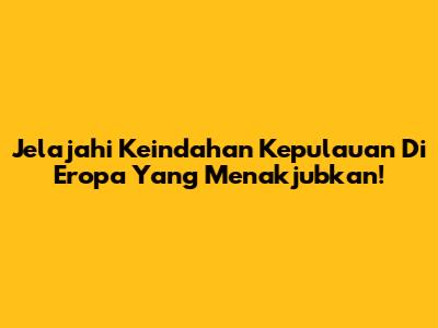 Jelajahi Keindahan Kepulauan Di Eropa Yang Menakjubkan!