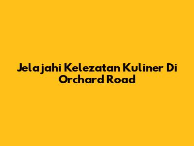 Jelajahi Kelezatan Kuliner Di Orchard Road
