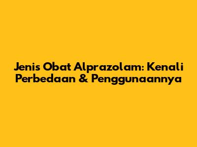 Jenis Obat Alprazolam: Kenali Perbedaan & Penggunaannya