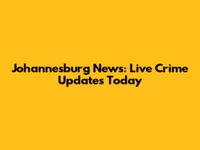 Johannesburg News: Live Crime Updates Today