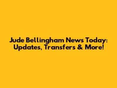 Jude Bellingham News Today: Updates, Transfers & More!
