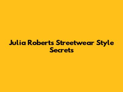 Julia Roberts' Streetwear Style Secrets