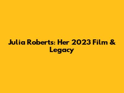 Julia Roberts: Her 2023 Film & Legacy