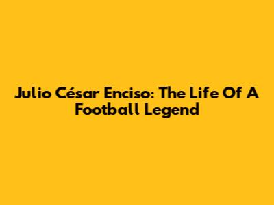 Julio César Enciso: The Life Of A Football Legend