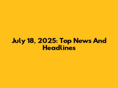 July 18, 2025: Top News And Headlines