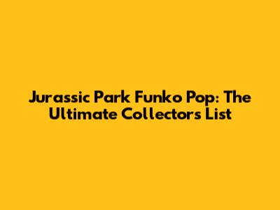 Jurassic Park Funko Pop: The Ultimate Collector's List