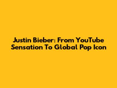 Justin Bieber: From YouTube Sensation To Global Pop Icon