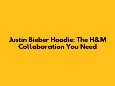 Justin Bieber Hoodie: The H&M Collaboration You Need