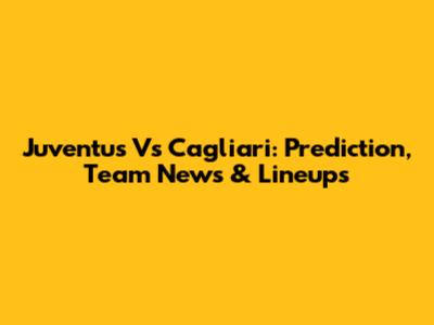 Juventus Vs Cagliari: Prediction, Team News & Lineups