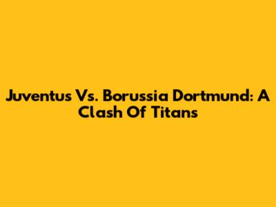 Juventus Vs. Borussia Dortmund: A Clash Of Titans