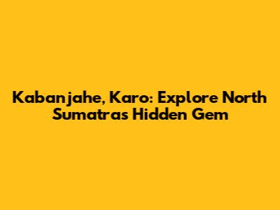 Kabanjahe, Karo: Explore North Sumatra's Hidden Gem