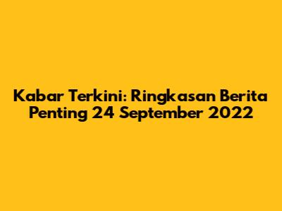 Kabar Terkini: Ringkasan Berita Penting 24 September 2022