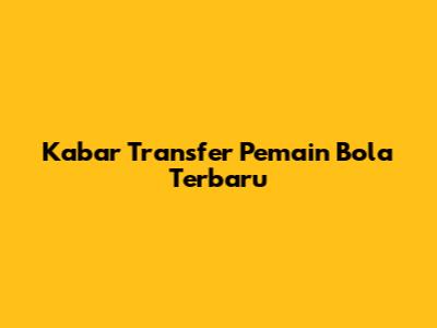 Kabar Transfer Pemain Bola Terbaru