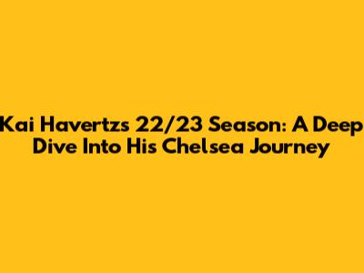 Kai Havertz's 22/23 Season: A Deep Dive Into His Chelsea Journey